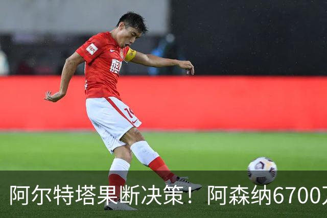 阿尔特塔果断决策！阿森纳6700万新星面临被弃命运